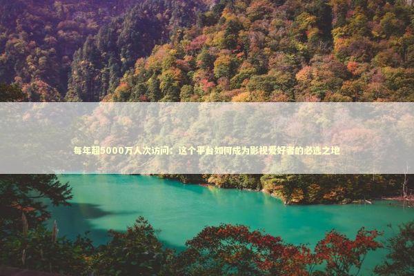 每年超5000万人次访问：这个平台如何成为影视爱好者的必选之地 影视小说