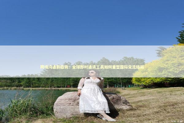 跨境沟通新趋势:全球即时通讯工具如何重塑国际交流格局 跨境沟通新趋势:全球即时通讯工具如何重塑国际交流格局 IT技术